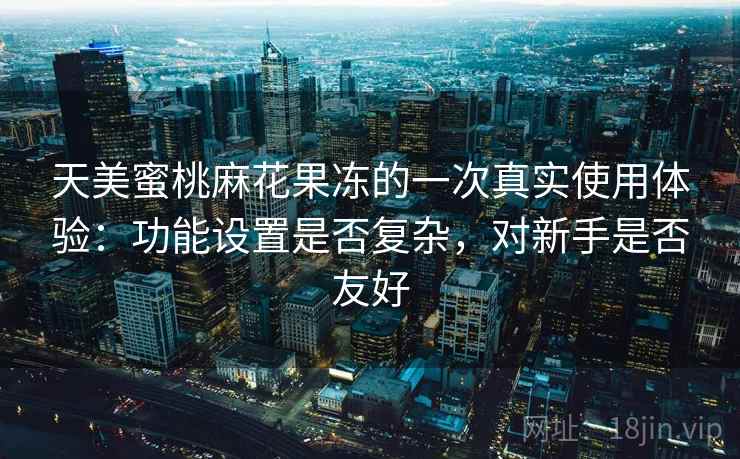 天美蜜桃麻花果冻的一次真实使用体验:功能设置是否复杂,对新手是否友好 天美蜜桃麻花果冻的一次真实使用体验:功能设置是否复杂,对新手是否友好
