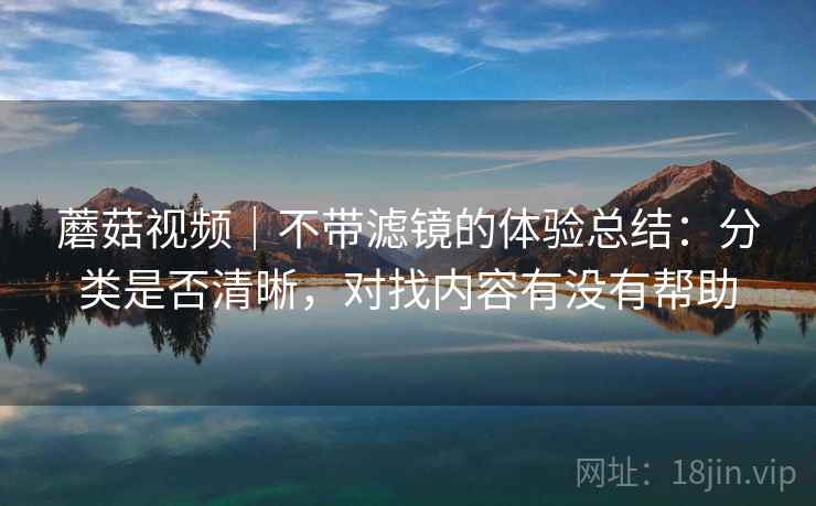 蘑菇视频|不带滤镜的体验总结:分类是否清晰,对找内容有没有帮助 蘑菇视频|不带滤镜的体验总结:分类是否清晰,对找内容有没有帮助