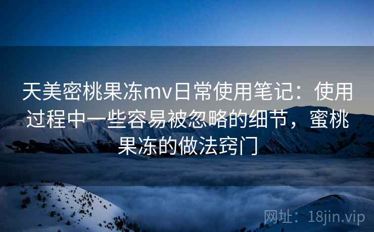 天美密桃果冻mv日常使用笔记:使用过程中一些容易被忽略的细节,蜜桃果冻的做法窍门 天美密桃果冻mv日常使用笔记:使用过程中一些容易被忽略的细节,蜜桃果冻的做法窍门