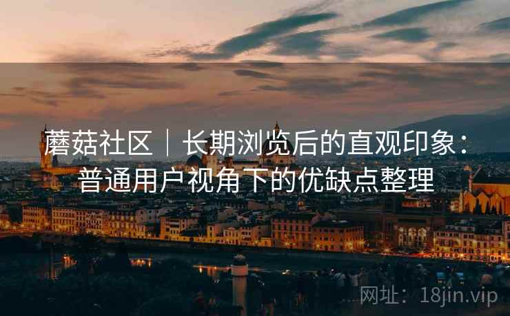 蘑菇社区|长期浏览后的直观印象:普通用户视角下的优缺点整理 蘑菇社区|长期浏览后的直观印象:普通用户视角下的优缺点整理