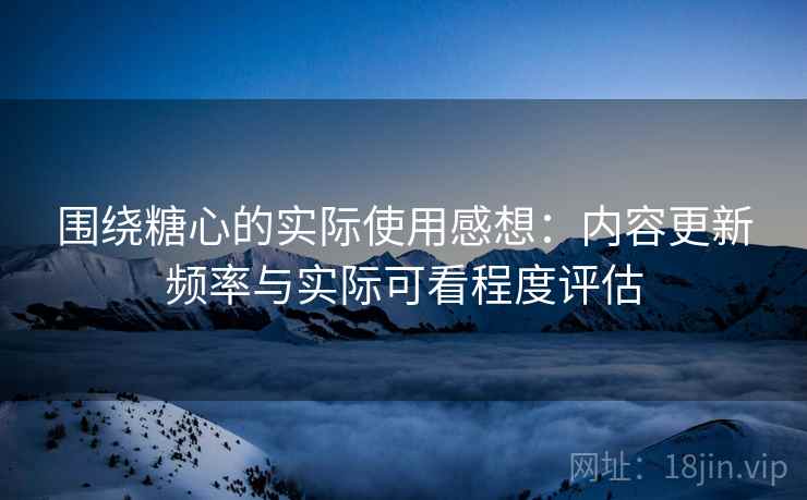 围绕糖心的实际使用感想：内容更新频率与实际可看程度评估