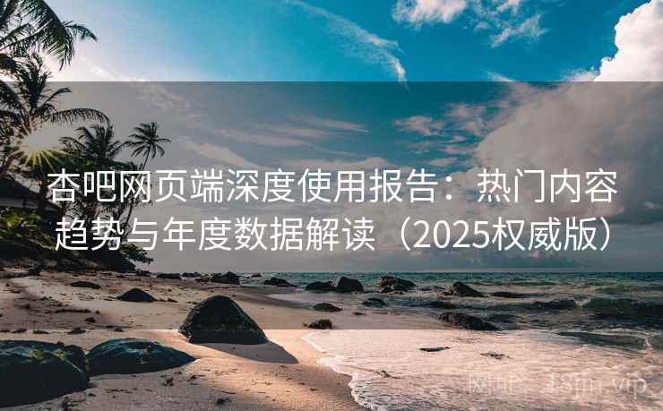 杏吧网页端深度使用报告：热门内容趋势与年度数据解读（2025权威版）
