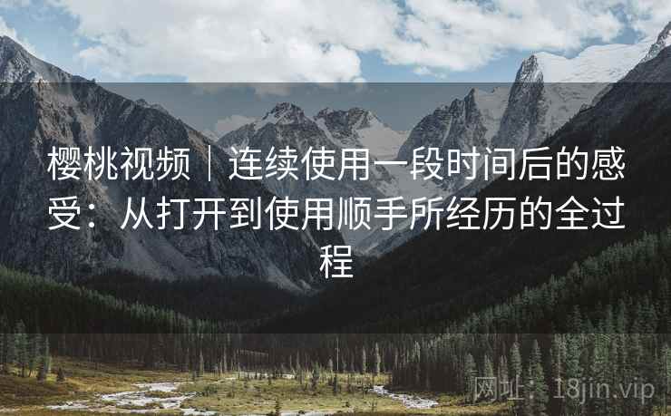 樱桃视频｜连续使用一段时间后的感受：从打开到使用顺手所经历的全过程