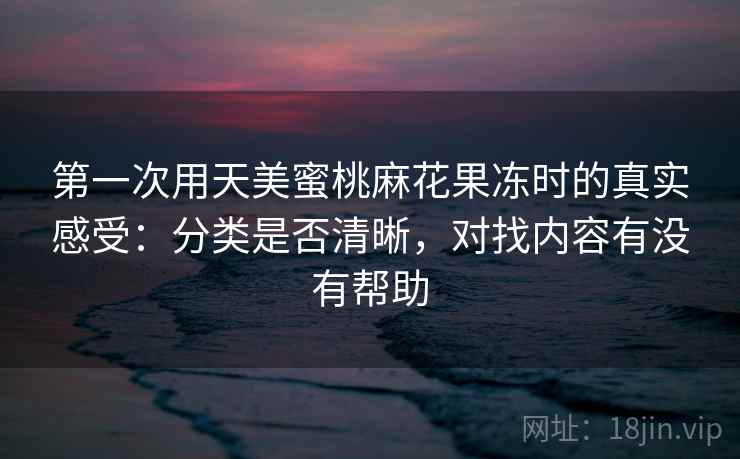 第一次用天美蜜桃麻花果冻时的真实感受:分类是否清晰,对找内容有没有帮助 第一次用天美蜜桃麻花果冻时的真实感受:分类是否清晰,对找内容有没有帮助