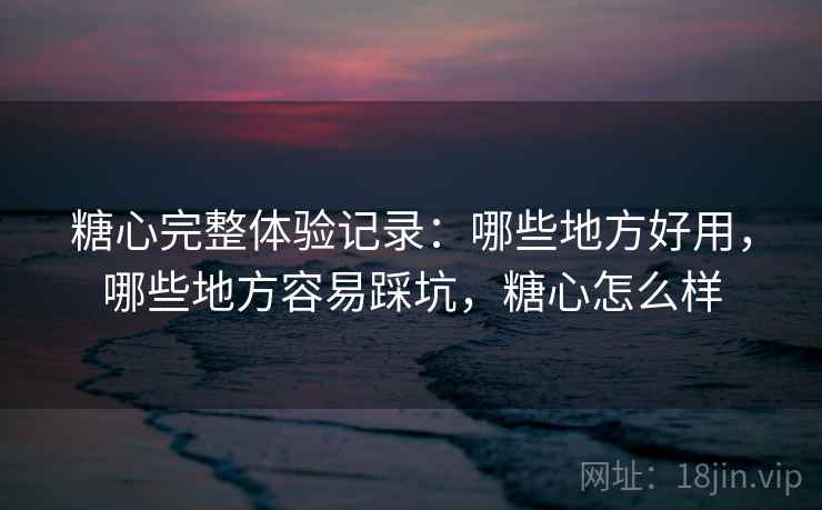 糖心完整体验记录：哪些地方好用，哪些地方容易踩坑，糖心怎么样