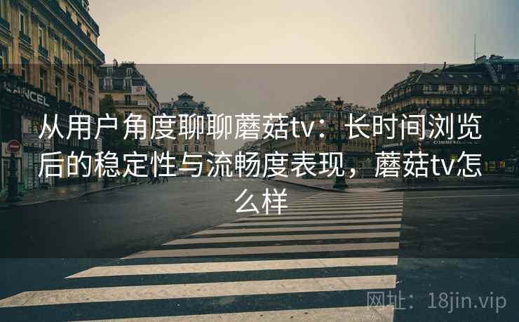 从用户角度聊聊蘑菇tv：长时间浏览后的稳定性与流畅度表现，蘑菇tv怎么样