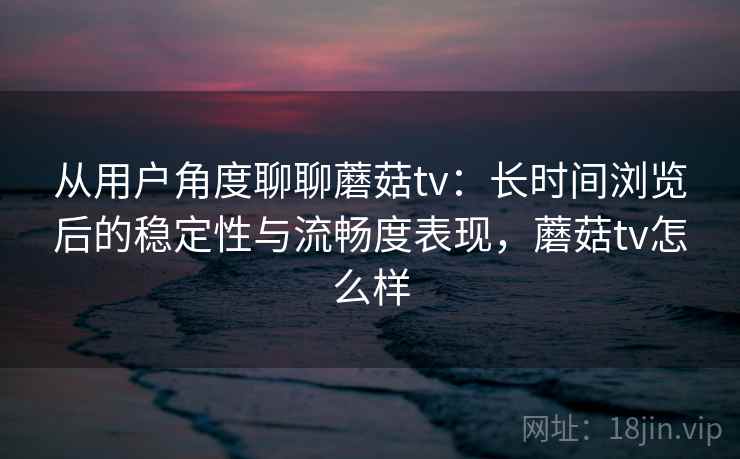 从用户角度聊聊蘑菇tv：长时间浏览后的稳定性与流畅度表现，蘑菇tv怎么样