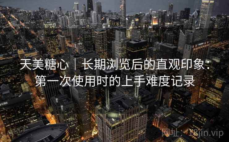 天美糖心|长期浏览后的直观印象:第一次使用时的上手难度记录 天美糖心|长期浏览后的直观印象:第一次使用时的上手难度记录