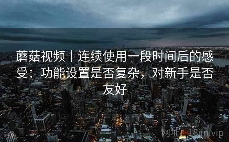 蘑菇视频｜连续使用一段时间后的感受：功能设置是否复杂，对新手是否友好