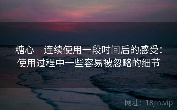 糖心｜连续使用一段时间后的感受：使用过程中一些容易被忽略的细节