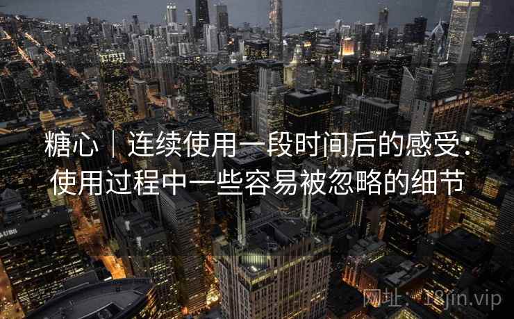 糖心｜连续使用一段时间后的感受：使用过程中一些容易被忽略的细节