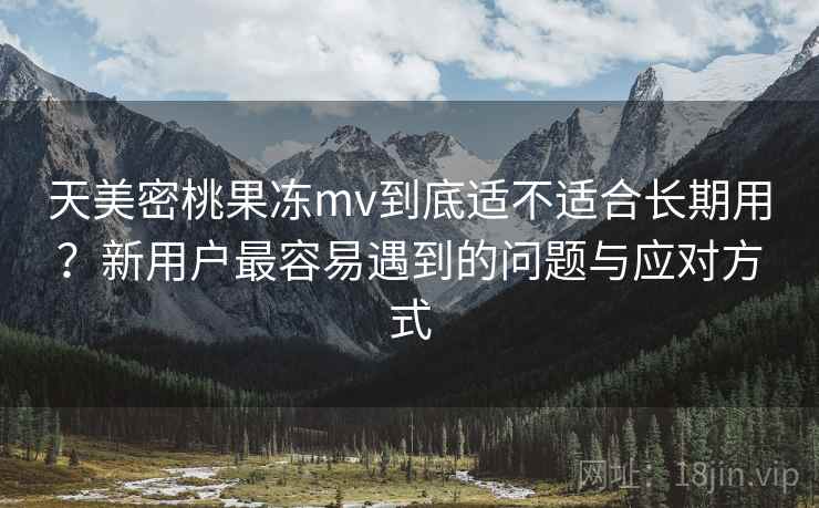 天美密桃果冻mv到底适不适合长期用？新用户最容易遇到的问题与应对方式