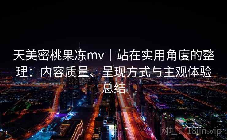天美密桃果冻mv｜站在实用角度的整理：内容质量、呈现方式与主观体验总结
