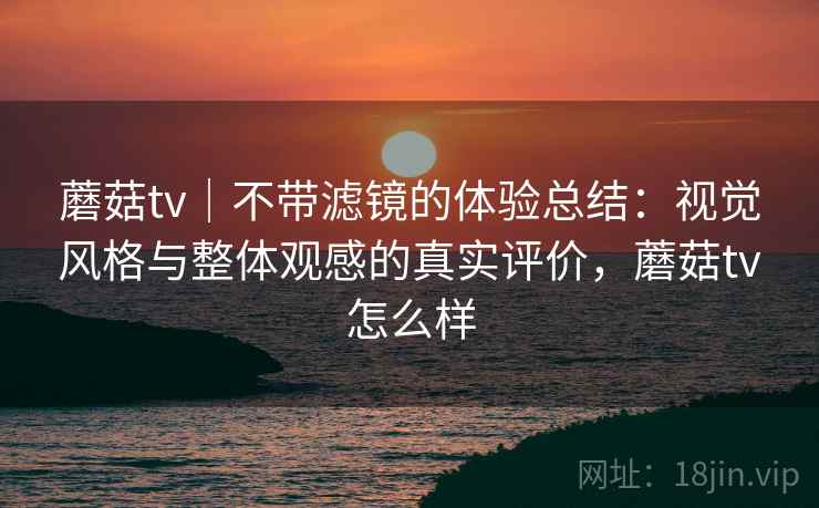 蘑菇tv｜不带滤镜的体验总结：视觉风格与整体观感的真实评价，蘑菇tv怎么样