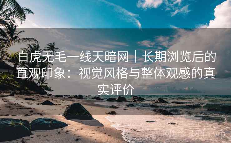 白虎无毛一线天暗网|长期浏览后的直观印象:视觉风格与整体观感的真实评价 白虎无毛一线天暗网|长期浏览后的直观印象:视觉风格与整体观感的真实评价