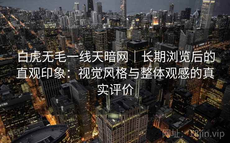 白虎无毛一线天暗网|长期浏览后的直观印象:视觉风格与整体观感的真实评价 白虎无毛一线天暗网|长期浏览后的直观印象:视觉风格与整体观感的真实评价