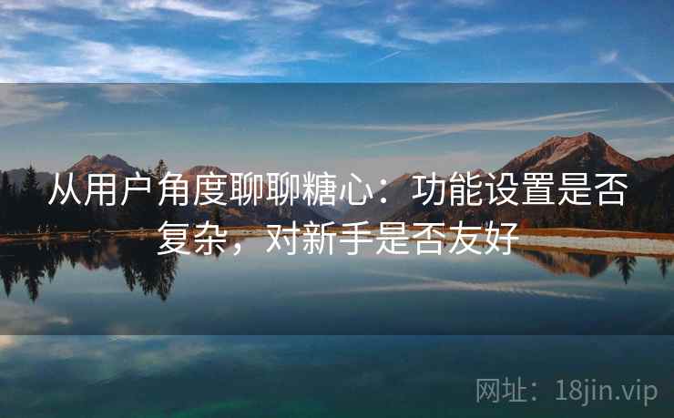 从用户角度聊聊糖心:功能设置是否复杂,对新手是否友好 从用户角度聊聊糖心:功能设置是否复杂,对新手是否友好