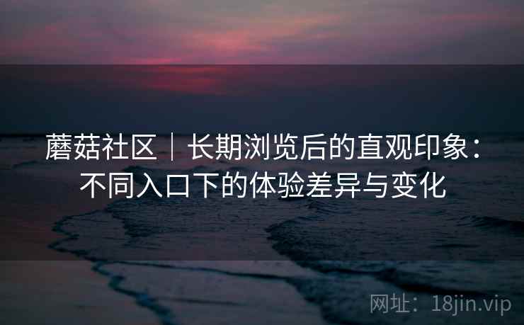 蘑菇社区｜长期浏览后的直观印象：不同入口下的体验差异与变化