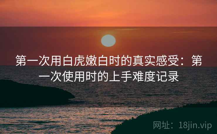 第一次用白虎嫩白时的真实感受：第一次使用时的上手难度记录