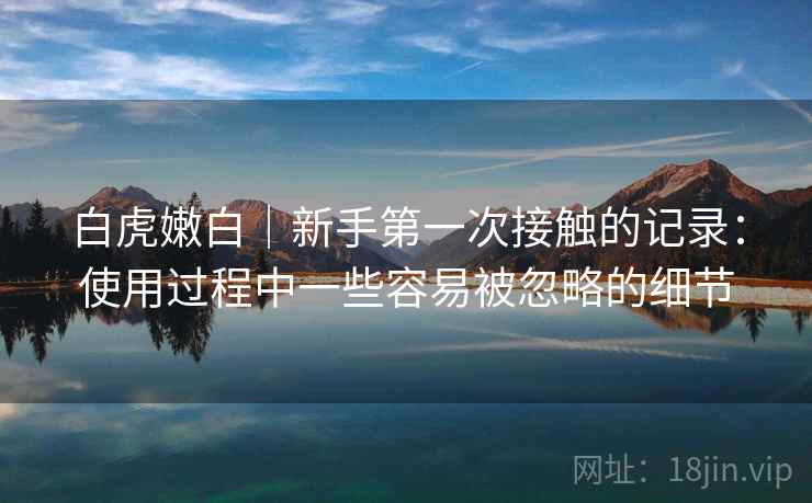 白虎嫩白|新手第一次接触的记录:使用过程中一些容易被忽略的细节 白虎嫩白|新手第一次接触的记录:使用过程中一些容易被忽略的细节