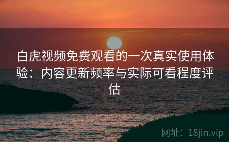 白虎视频免费观看的一次真实使用体验：内容更新频率与实际可看程度评估