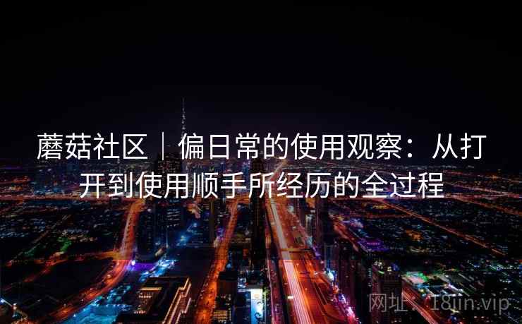 蘑菇社区|偏日常的使用观察:从打开到使用顺手所经历的全过程 蘑菇社区|偏日常的使用观察:从打开到使用顺手所经历的全过程