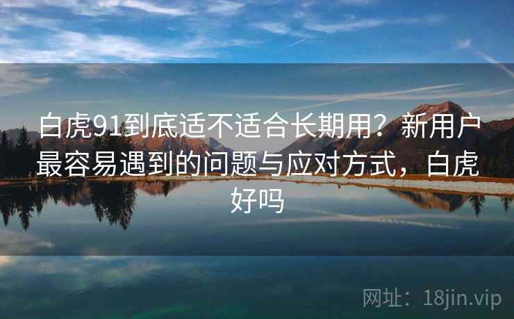 白虎91到底适不适合长期用？新用户最容易遇到的问题与应对方式，白虎好吗