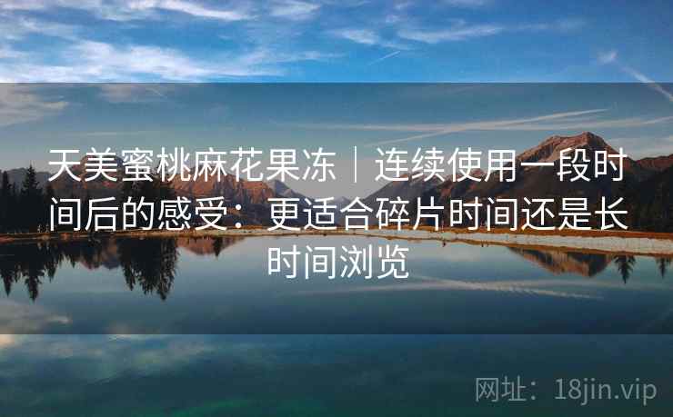 天美蜜桃麻花果冻｜连续使用一段时间后的感受：更适合碎片时间还是长时间浏览