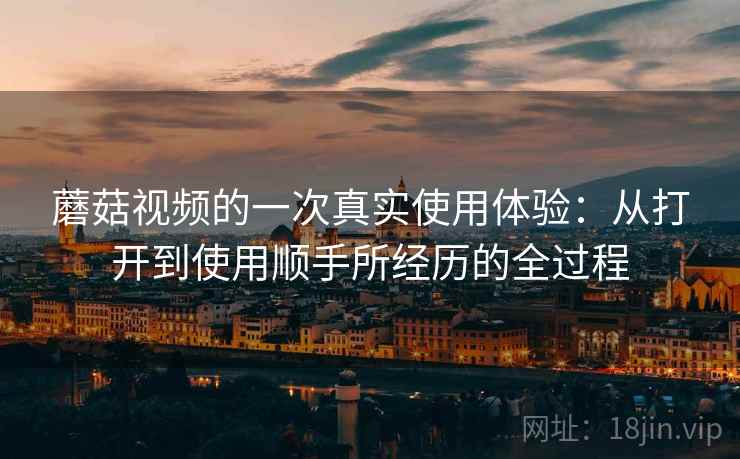 蘑菇视频的一次真实使用体验:从打开到使用顺手所经历的全过程 蘑菇视频的一次真实使用体验:从打开到使用顺手所经历的全过程