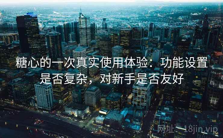 糖心的一次真实使用体验：功能设置是否复杂，对新手是否友好