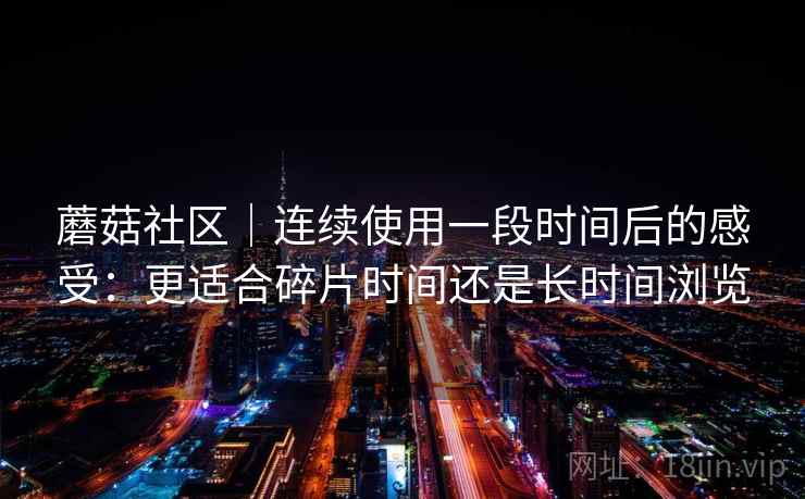 蘑菇社区|连续使用一段时间后的感受:更适合碎片时间还是长时间浏览 蘑菇社区|连续使用一段时间后的感受:更适合碎片时间还是长时间浏览