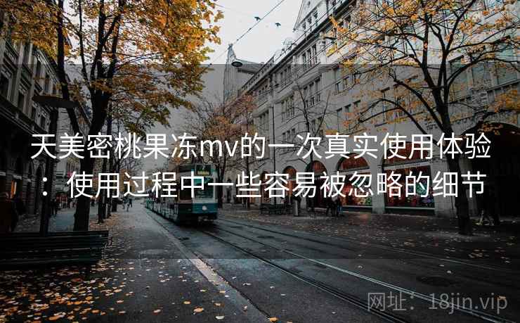 天美密桃果冻mv的一次真实使用体验:使用过程中一些容易被忽略的细节 天美密桃果冻mv的一次真实使用体验:使用过程中一些容易被忽略的细节