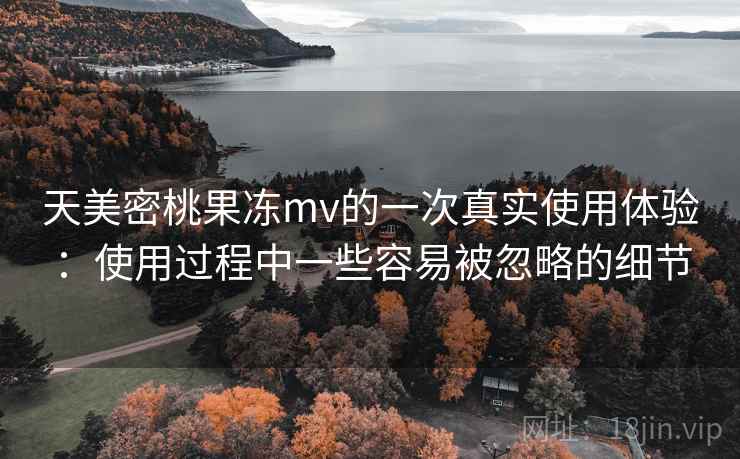 天美密桃果冻mv的一次真实使用体验:使用过程中一些容易被忽略的细节 天美密桃果冻mv的一次真实使用体验:使用过程中一些容易被忽略的细节