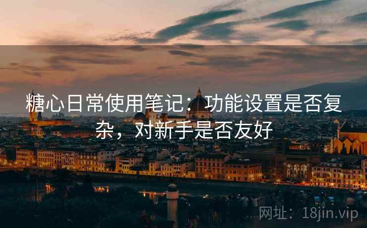 糖心日常使用笔记：功能设置是否复杂，对新手是否友好