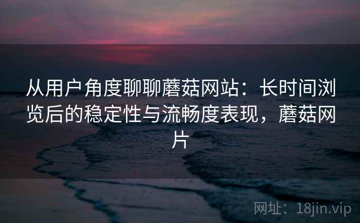 从用户角度聊聊蘑菇网站：长时间浏览后的稳定性与流畅度表现，蘑菇网片
