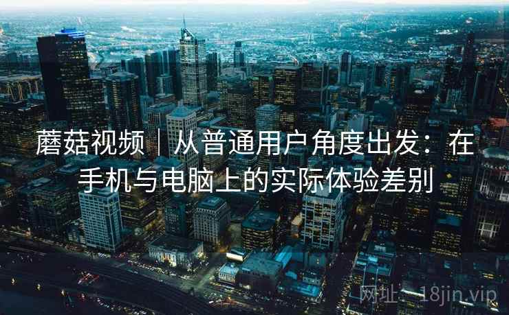 蘑菇视频|从普通用户角度出发:在手机与电脑上的实际体验差别 蘑菇视频|从普通用户角度出发:在手机与电脑上的实际体验差别