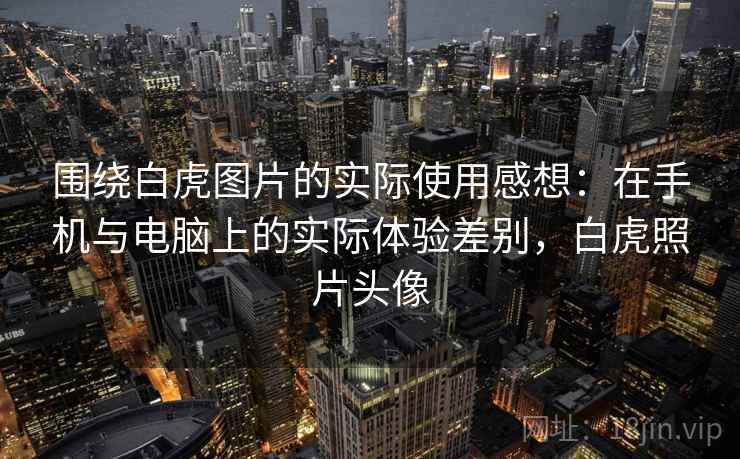 围绕白虎图片的实际使用感想:在手机与电脑上的实际体验差别,白虎照片头像 围绕白虎图片的实际使用感想:在手机与电脑上的实际体验差别,白虎照片头像