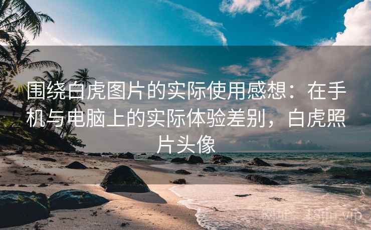 围绕白虎图片的实际使用感想:在手机与电脑上的实际体验差别,白虎照片头像 围绕白虎图片的实际使用感想:在手机与电脑上的实际体验差别,白虎照片头像