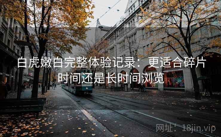 白虎嫩白完整体验记录:更适合碎片时间还是长时间浏览 白虎嫩白完整体验记录:更适合碎片时间还是长时间浏览
