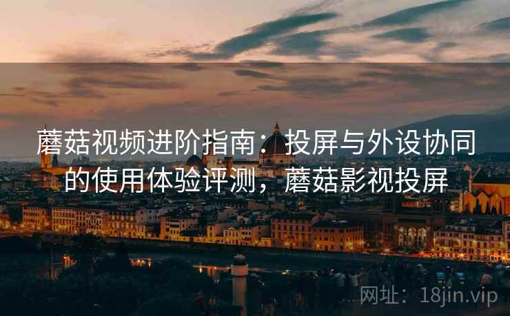蘑菇视频进阶指南:投屏与外设协同的使用体验评测,蘑菇影视投屏 蘑菇视频进阶指南:投屏与外设协同的使用体验评测,蘑菇影视投屏