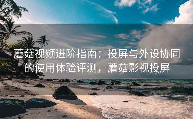蘑菇视频进阶指南:投屏与外设协同的使用体验评测,蘑菇影视投屏 蘑菇视频进阶指南:投屏与外设协同的使用体验评测,蘑菇影视投屏