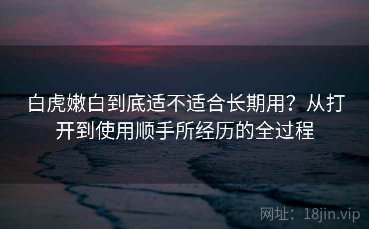 白虎嫩白到底适不适合长期用?从打开到使用顺手所经历的全过程 白虎嫩白到底适不适合长期用?从打开到使用顺手所经历的全过程