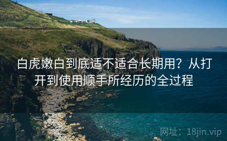 白虎嫩白到底适不适合长期用?从打开到使用顺手所经历的全过程 白虎嫩白到底适不适合长期用?从打开到使用顺手所经历的全过程