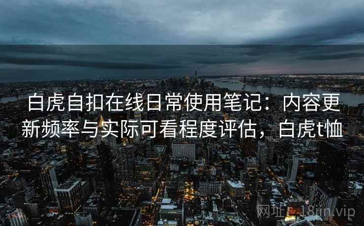 白虎自扣在线日常使用笔记:内容更新频率与实际可看程度评估,白虎t恤 白虎自扣在线日常使用笔记:内容更新频率与实际可看程度评估,白虎t恤