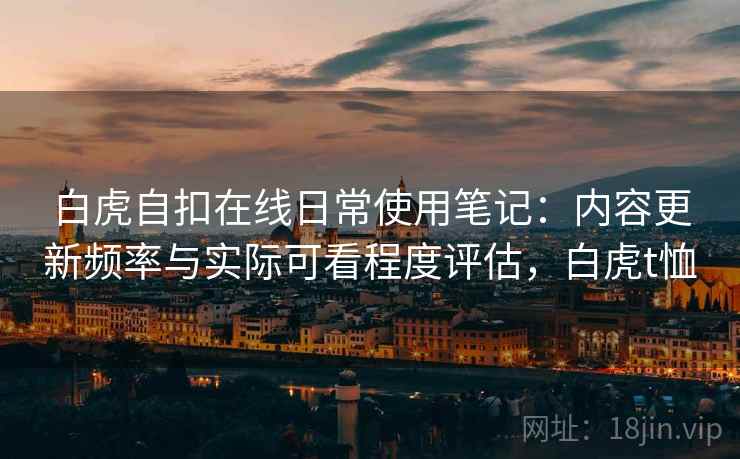 白虎自扣在线日常使用笔记:内容更新频率与实际可看程度评估,白虎t恤 白虎自扣在线日常使用笔记:内容更新频率与实际可看程度评估,白虎t恤