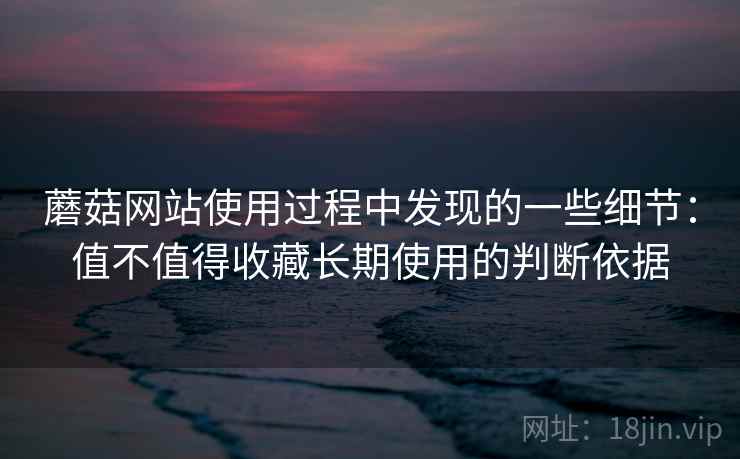 蘑菇网站使用过程中发现的一些细节：值不值得收藏长期使用的判断依据
