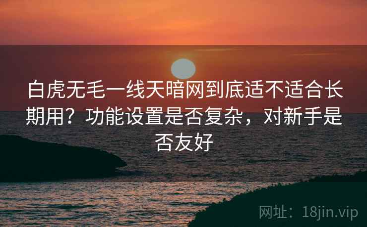 白虎无毛一线天暗网到底适不适合长期用?功能设置是否复杂,对新手是否友好 白虎无毛一线天暗网到底适不适合长期用?功能设置是否复杂,对新手是否友好