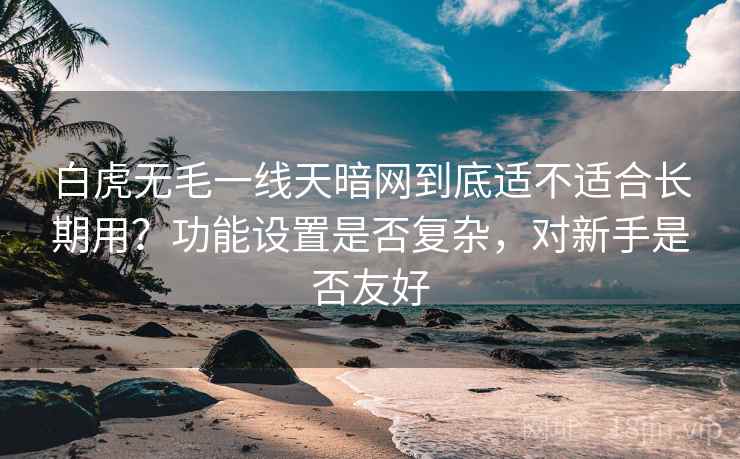 白虎无毛一线天暗网到底适不适合长期用?功能设置是否复杂,对新手是否友好 白虎无毛一线天暗网到底适不适合长期用?功能设置是否复杂,对新手是否友好