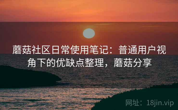 蘑菇社区日常使用笔记:普通用户视角下的优缺点整理,蘑菇分享 蘑菇社区日常使用笔记:普通用户视角下的优缺点整理,蘑菇分享