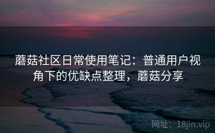 蘑菇社区日常使用笔记:普通用户视角下的优缺点整理,蘑菇分享 蘑菇社区日常使用笔记:普通用户视角下的优缺点整理,蘑菇分享